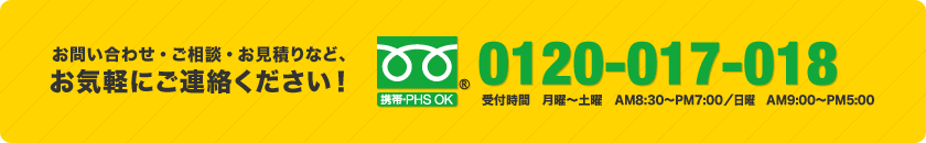 お問い合わせ・ご相談・お見積りなど、お気軽にご連絡ください！ フリーダイヤル0120-017-018（受付時間　月曜～土曜　AM8:30～PM7:00／日曜　AM9:00～PM5:00）