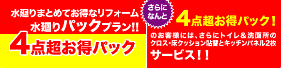 水廻りまとめてお得なリフォーム 水廻りパックプラン!! 4点超お得パック　さらになんと　4点超お得パック！ のお客様には、さらにトイレ＆洗面所のクロス・床クッション貼替とキッチンパネル2枚サービス！！